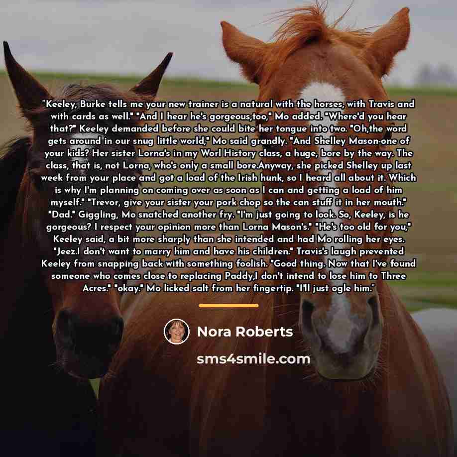 “Keeley, Burke tells me your new trainer is a natural with the horses, with Travis and with cards as well." "And I hear he's gorgeous,too," Mo added. "Where'd you hear that?" Keeley demanded before she could bite her tongue into two. "Oh,the word gets around in our snug little world," Mo said…” quote by Nora Roberts
