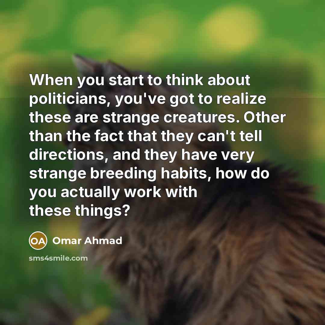 “When you start to think about politicians, you've got to realize these are strange creatures. Other than the fact that they can't tell directions, and they have very strange breeding habits, how do you actually work with these things?” quote by Omar Ahmad