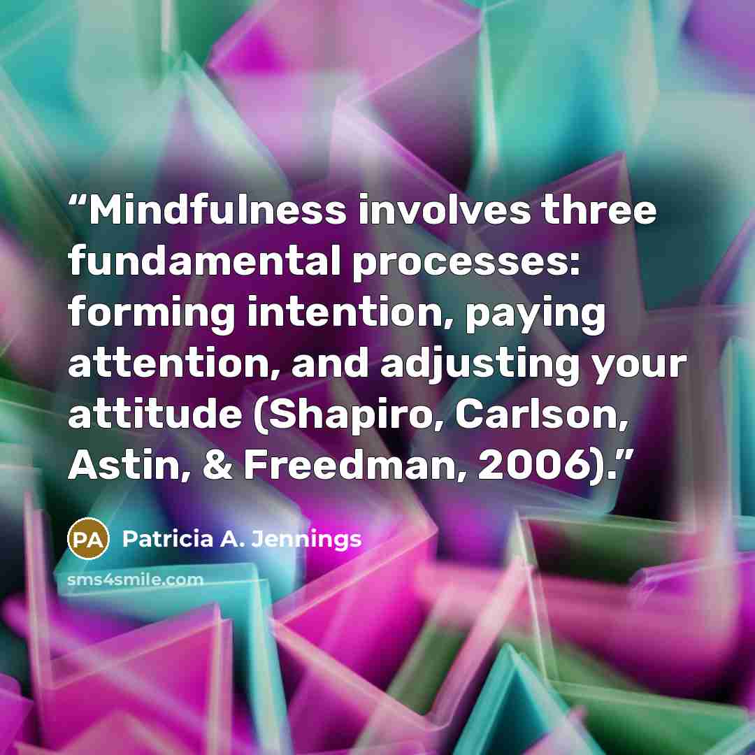 “Mindfulness involves three fundamental processes: forming intention, paying attention, and adjusting your attitude (Shapiro, Carlson, Astin, & Freedman, 2006).” quote by Patricia A. Jennings