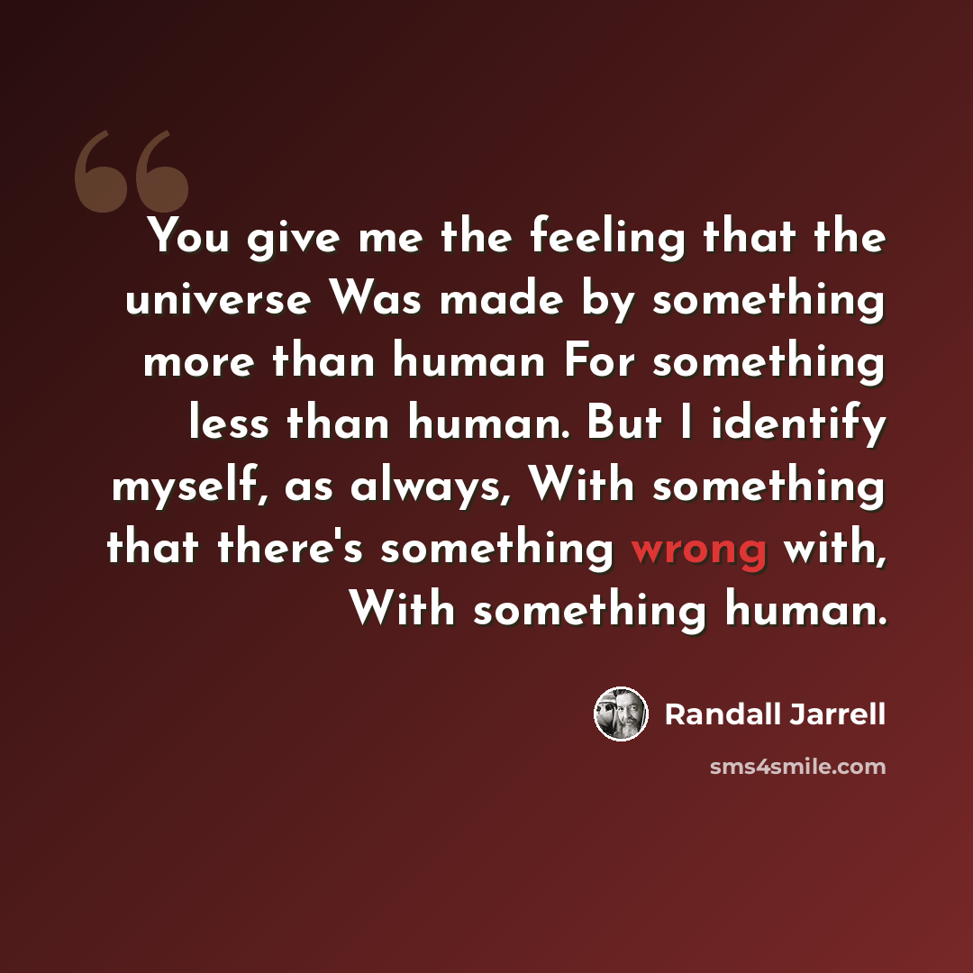 “You give me the feeling that the universe Was made by something more than human For something less than human. But I identify myself, as always, With something that there's something wrong with, With something human.” quote by Randall Jarrell