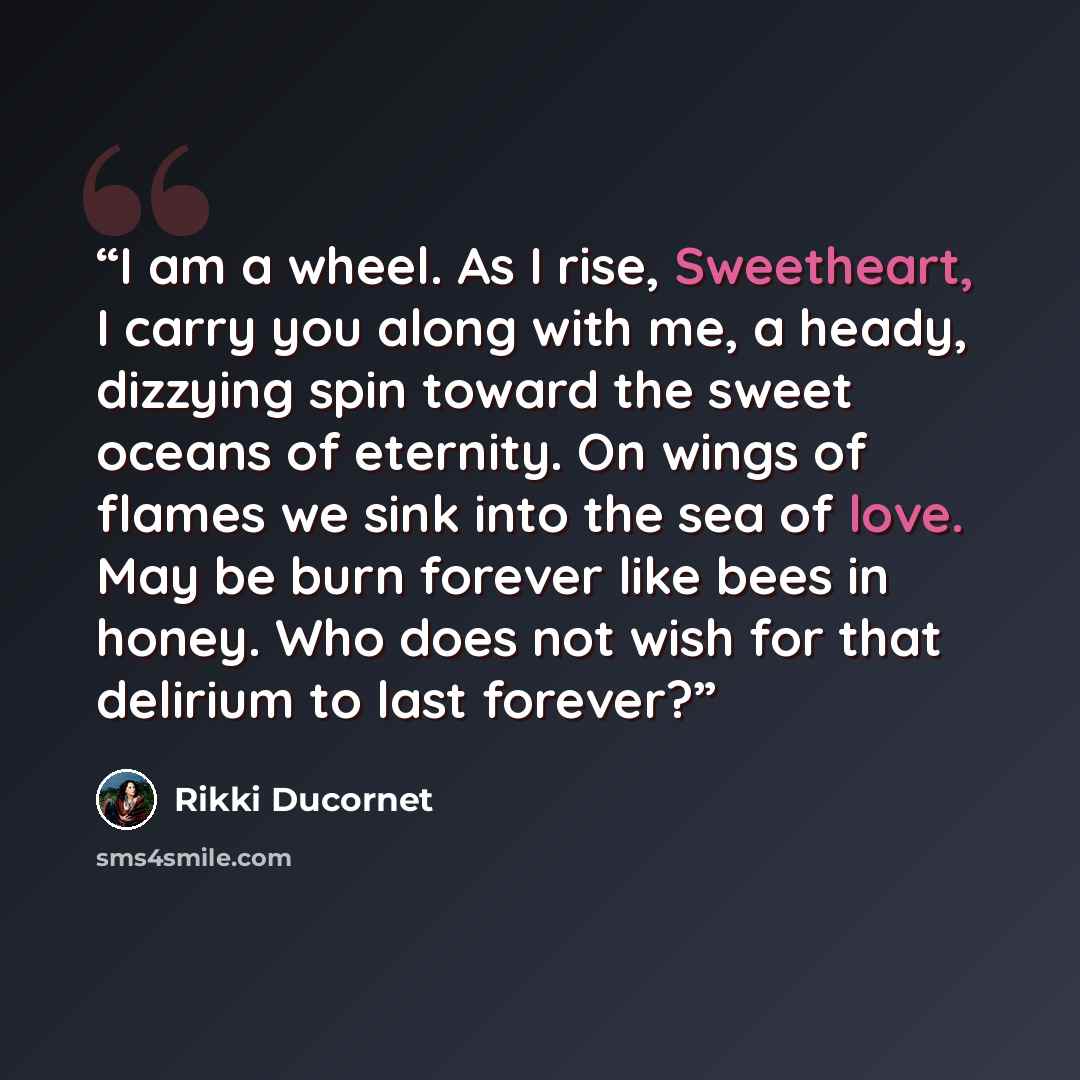 “I am a wheel. As I rise, Sweetheart, I carry you along with me, a heady, dizzying spin toward the sweet oceans of eternity. On wings of flames we sink into the sea of love. May be burn forever like bees in honey. Who does not wish for that delirium to last forever?” quote by Rikki Ducornet