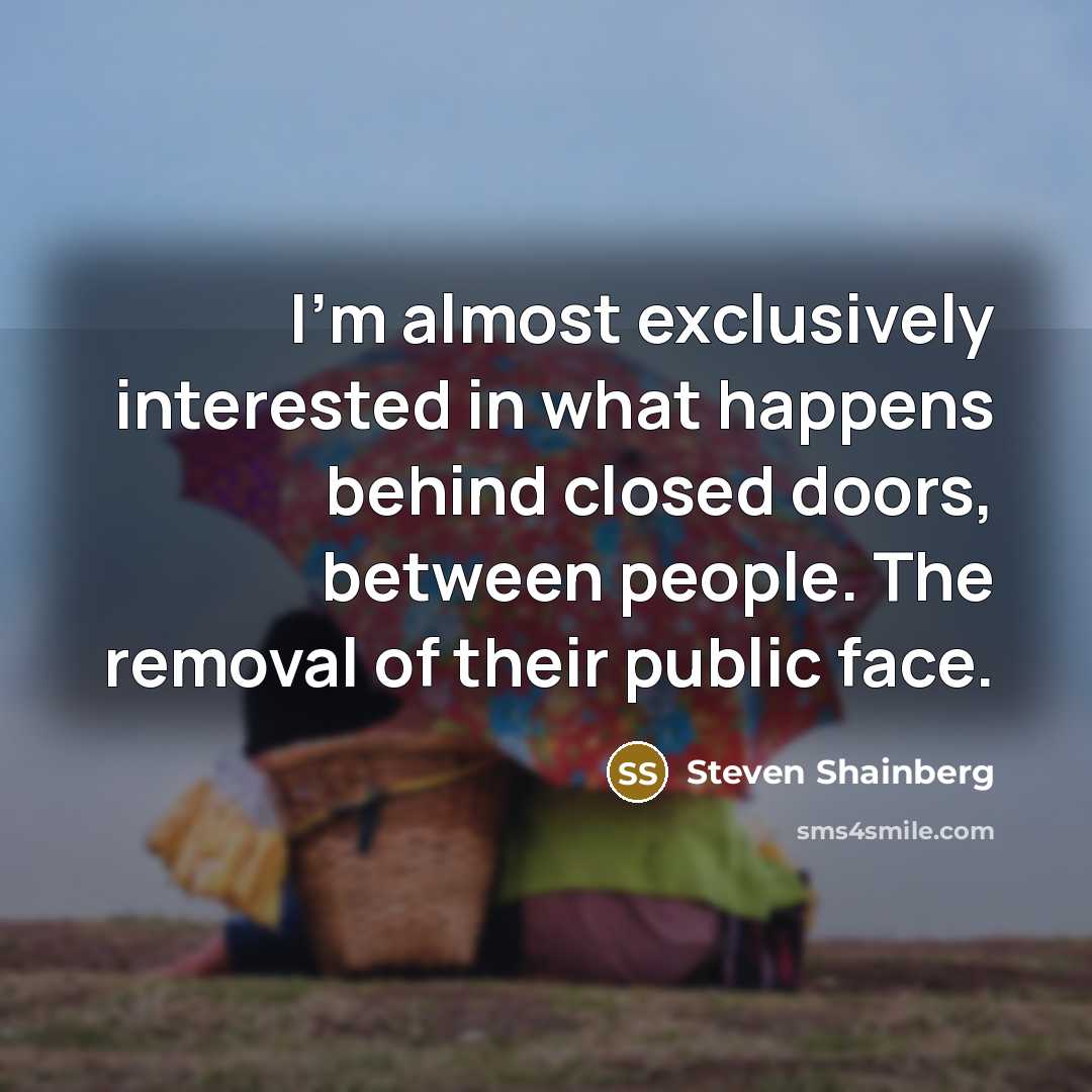 “I'm almost exclusively interested in what happens behind closed doors, between people. The removal of their public face.” quote by Steven Shainberg