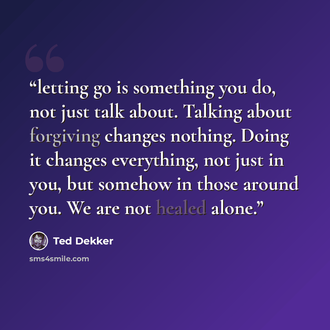 “letting go is something you do, not just talk about. Talking about forgiving changes nothing. Doing it changes everything, not just in you, but somehow in those around you. We are not healed alone.” quote by Ted Dekker