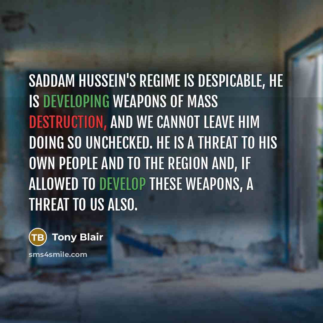 “Saddam Hussein's regime is despicable, he is developing weapons of mass destruction, and we cannot leave him doing so unchecked. He is a threat to his own people and to the region and, if allowed to develop these weapons, a threat to us also.” quote by Tony Blair