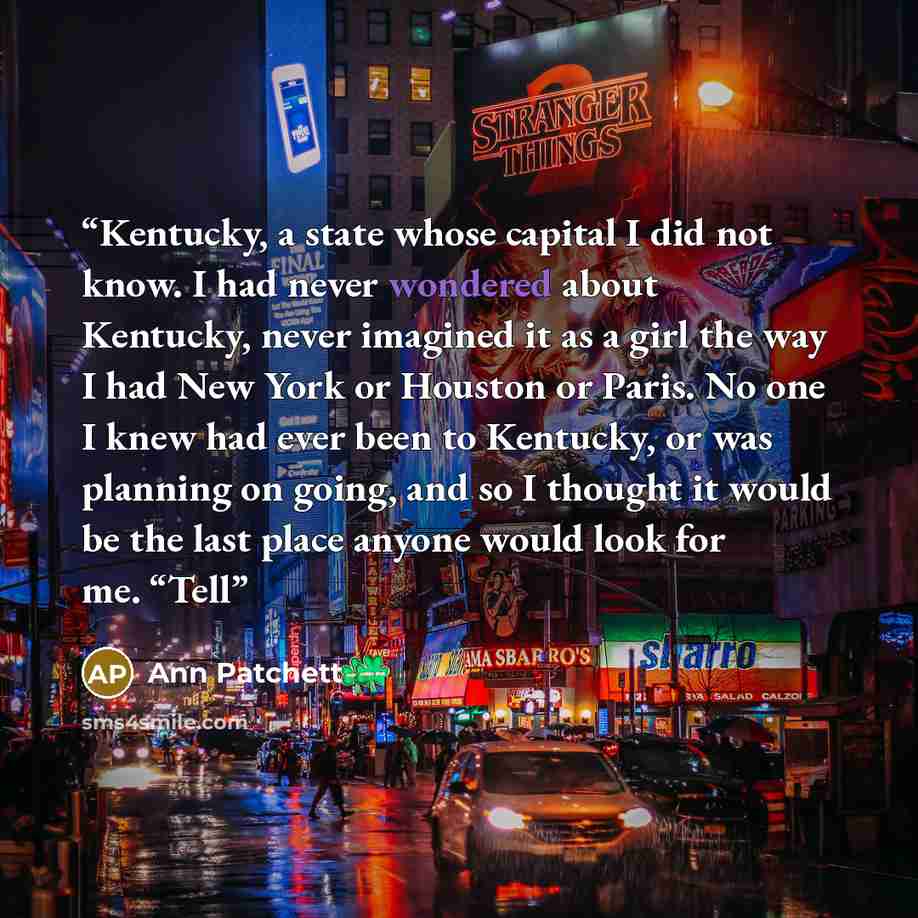 “Kentucky, a state whose capital I did not know. I had never wondered about Kentucky, never imagined it as a girl the way I had New York or Houston or Paris. No one I knew had ever been to Kentucky, or was planning on going, and so I thought it would be the last place anyone would look for me. “Tell” quote by Ann Patchett