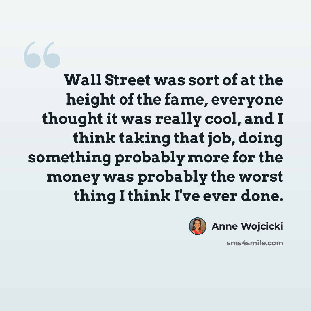 “Wall Street was sort of at the height of the fame, everyone thought it was really cool, and I think taking that job, doing something probably more for the money was probably the worst thing I think I've ever done.” quote by Anne Wojcicki