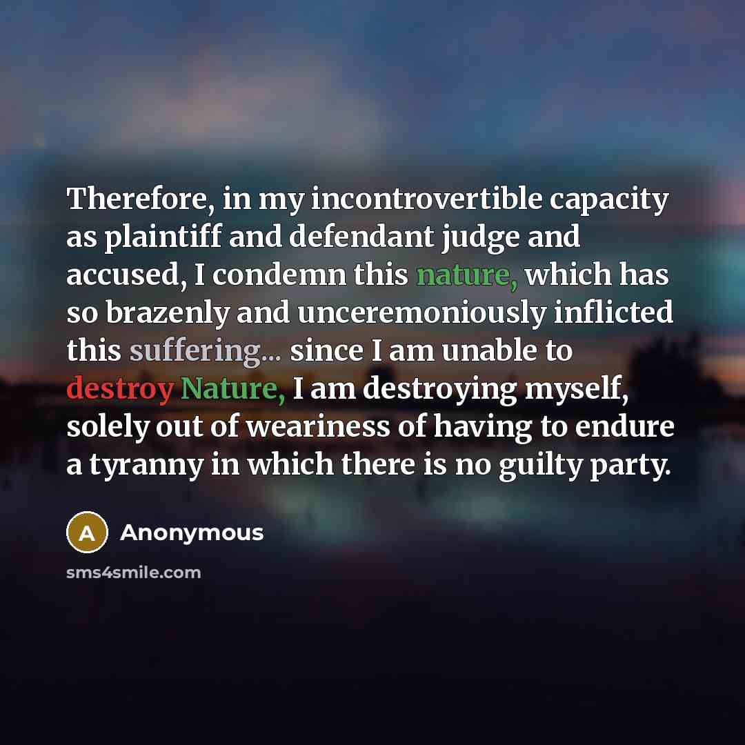 “Therefore, in my incontrovertible capacity as plaintiff and defendant judge and accused, I condemn this nature, which has so brazenly and unceremoniously inflicted this suffering... since I am unable to destroy Nature, I am destroying myself, solely out of weariness of having to endure a tyranny…” quote by Anonymous