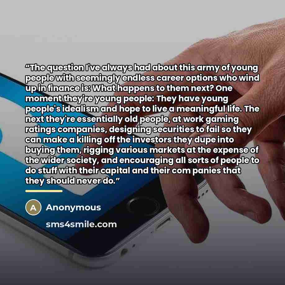“The question I've always had about this army of young people with seemingly endless career options who wind up in finance is: What happens to them next? One moment they're young people: They have young people's idealism and hope to live a meaningful life. The next they're essentially old people…” quote by Anonymous