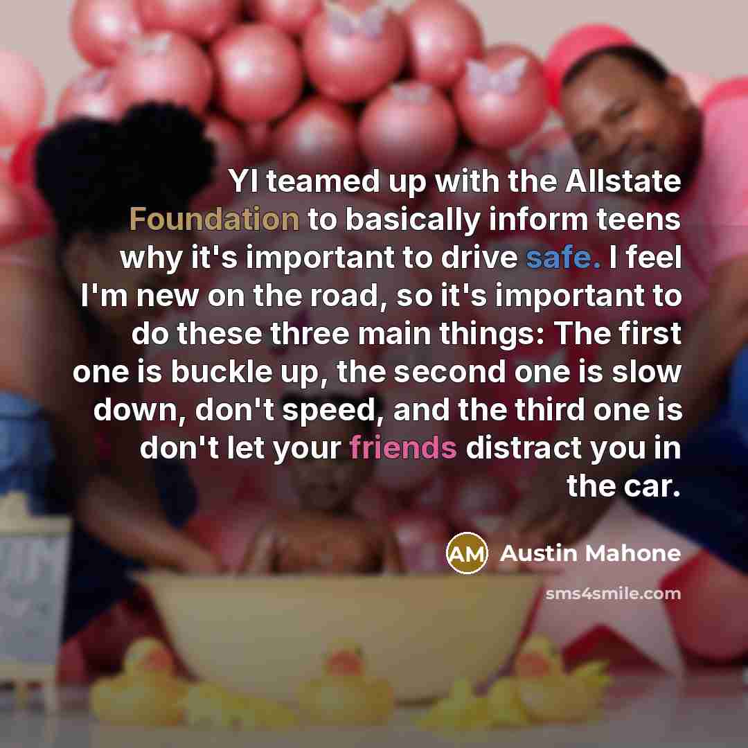 “YI teamed up with the Allstate Foundation to basically inform teens why it's important to drive safe. I feel I'm new on the road, so it's important to do these three main things: The first one is buckle up, the second one is slow down, don't speed, and the third one is don't let your friends…” quote by Austin Mahone