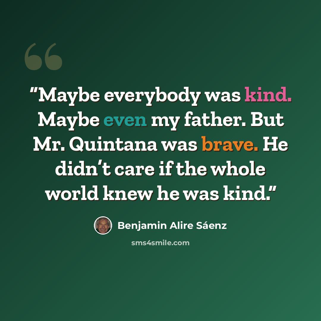 “Maybe everybody was kind. Maybe even my father. But Mr. Quintana was brave. He didn’t care if the whole world knew he was kind.” quote by Benjamin Alire Sáenz