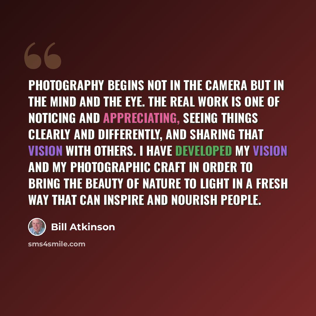 “Photography begins not in the camera but in the mind and the eye. The real work is one of noticing and appreciating, seeing things clearly and differently, and sharing that vision with others. I have developed my vision and my photographic craft in order to bring the beauty of nature to light in a…” quote by Bill Atkinson