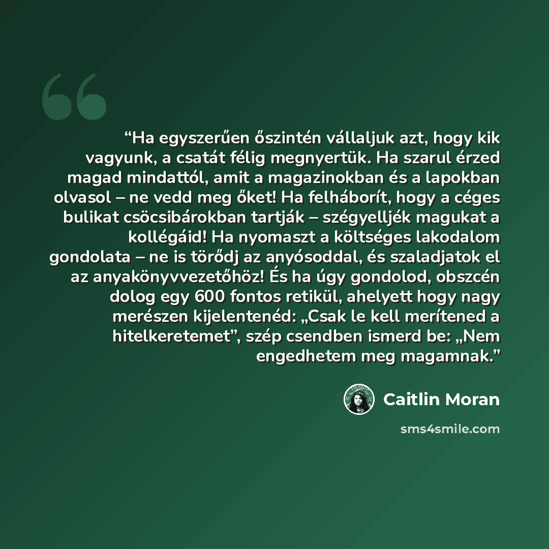 “Ha egyszerűen őszintén vállaljuk azt, hogy kik vagyunk, a csatát félig megnyertük. Ha szarul érzed magad mindattól, amit a magazinokban és a lapokban olvasol – ne vedd meg őket! Ha felháborít, hogy a céges bulikat csöcsibárokban tartják – szégyelljék magukat a kollégáid! Ha nyomaszt a költséges…” quote by Caitlin Moran