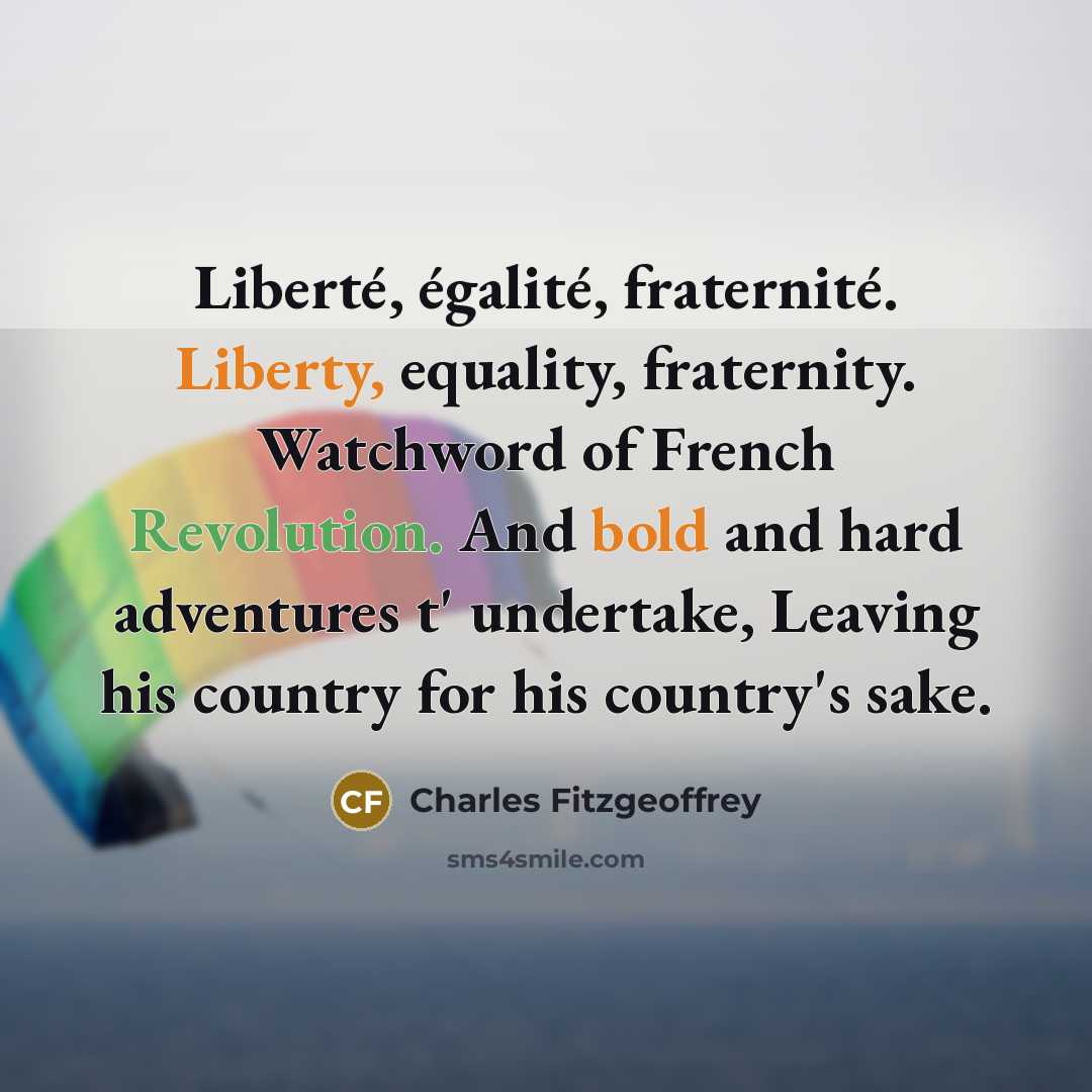 “Liberté, égalité, fraternité. Liberty, equality, fraternity. Watchword of French Revolution. And bold and hard adventures t' undertake, Leaving his country for his country's sake.” quote by Charles Fitzgeoffrey