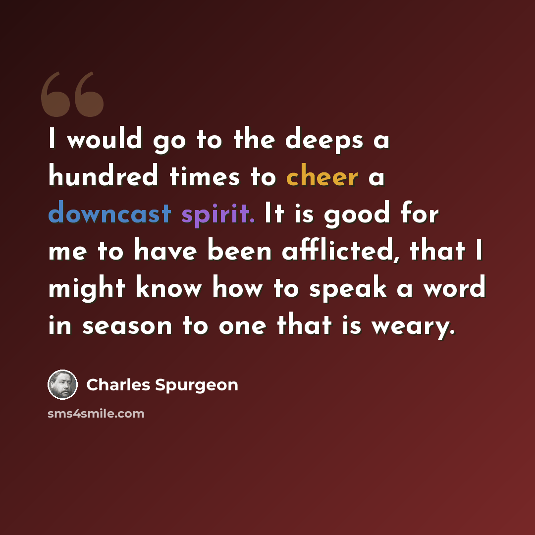 “I would go to the deeps a hundred times to cheer a downcast spirit. It is good for me to have been afflicted, that I might know how to speak a word in season to one that is weary.” quote by Charles Spurgeon