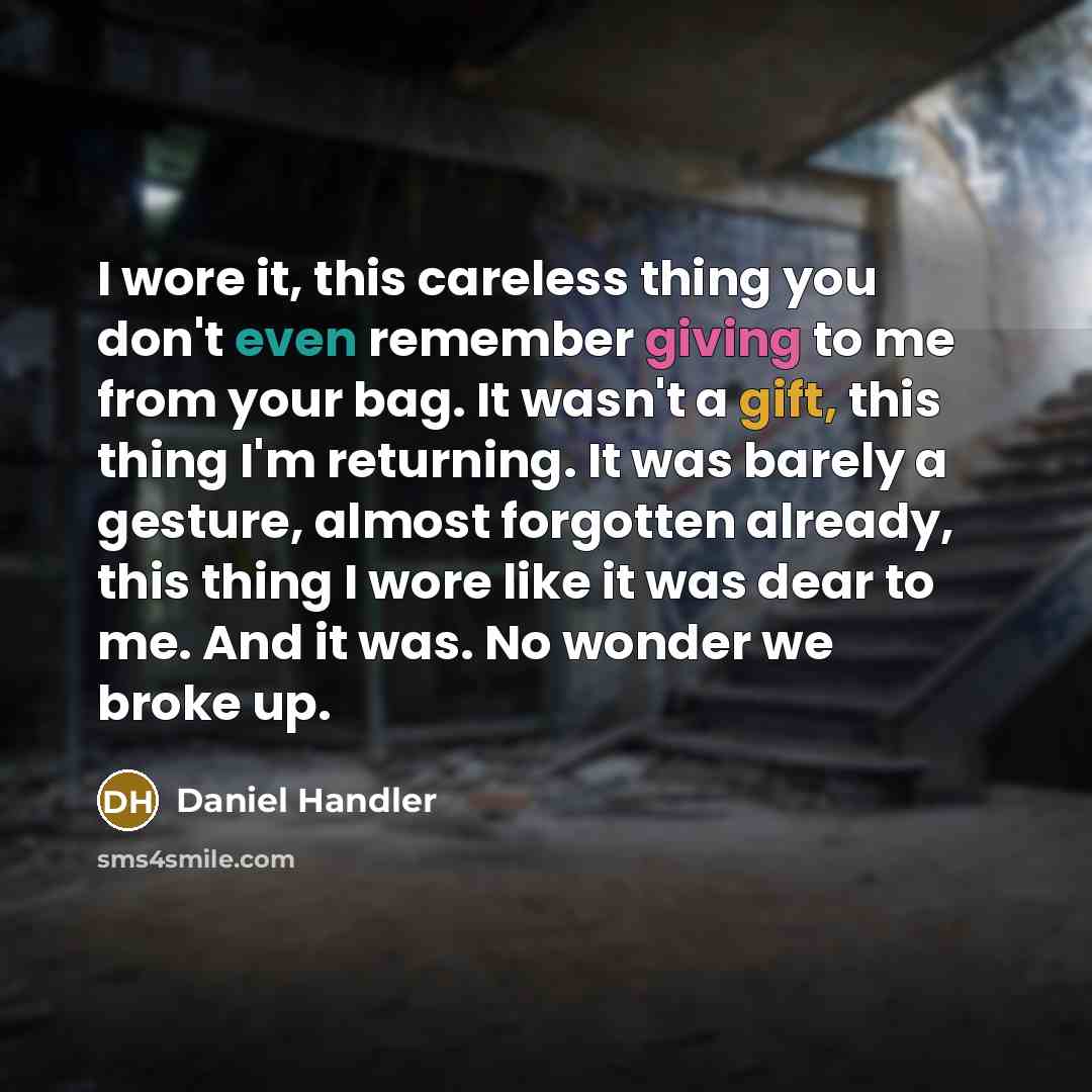 “I wore it, this careless thing you don't even remember giving to me from your bag. It wasn't a gift, this thing I'm returning. It was barely a gesture, almost forgotten already, this thing I wore like it was dear to me. And it was. No wonder we broke up.” quote by Daniel Handler