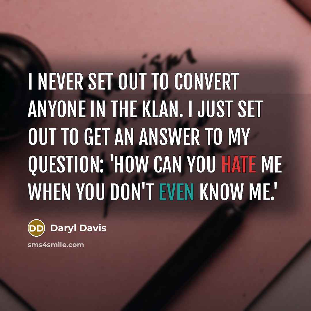“I never set out to convert anyone in the Klan. I just set out to get an answer to my question: 'How can you hate me when you don't even know me.'” quote by Daryl Davis