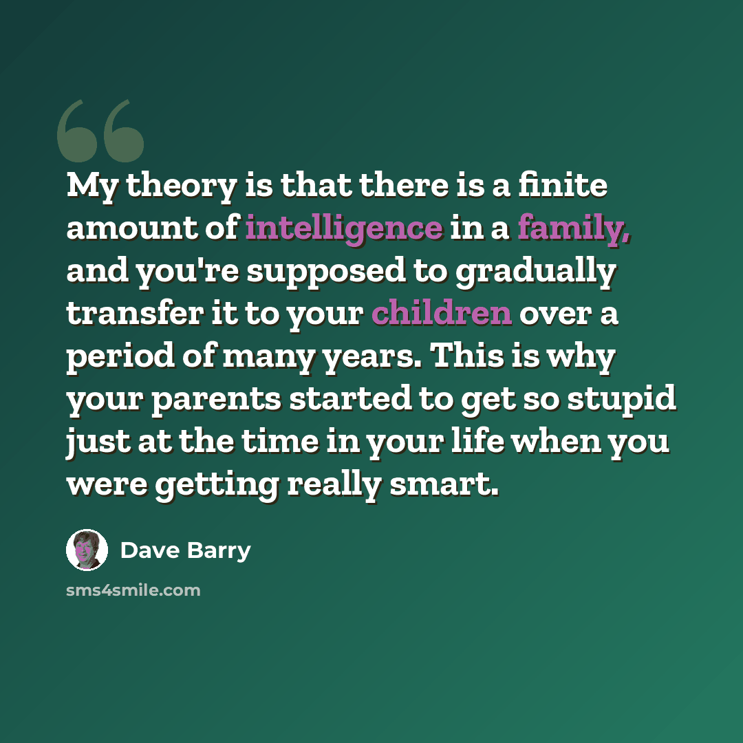 “My theory is that there is a finite amount of intelligence in a family, and you're supposed to gradually transfer it to your children over a period of many years. This is why your parents started to get so stupid just at the time in your life when you were getting really smart.” quote by Dave Barry