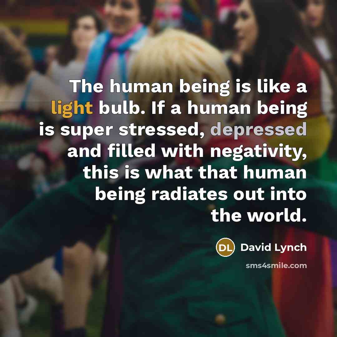 “The human being is like a light bulb. If a human being is super stressed, depressed and filled with negativity, this is what that human being radiates out into the world.” quote by David Lynch