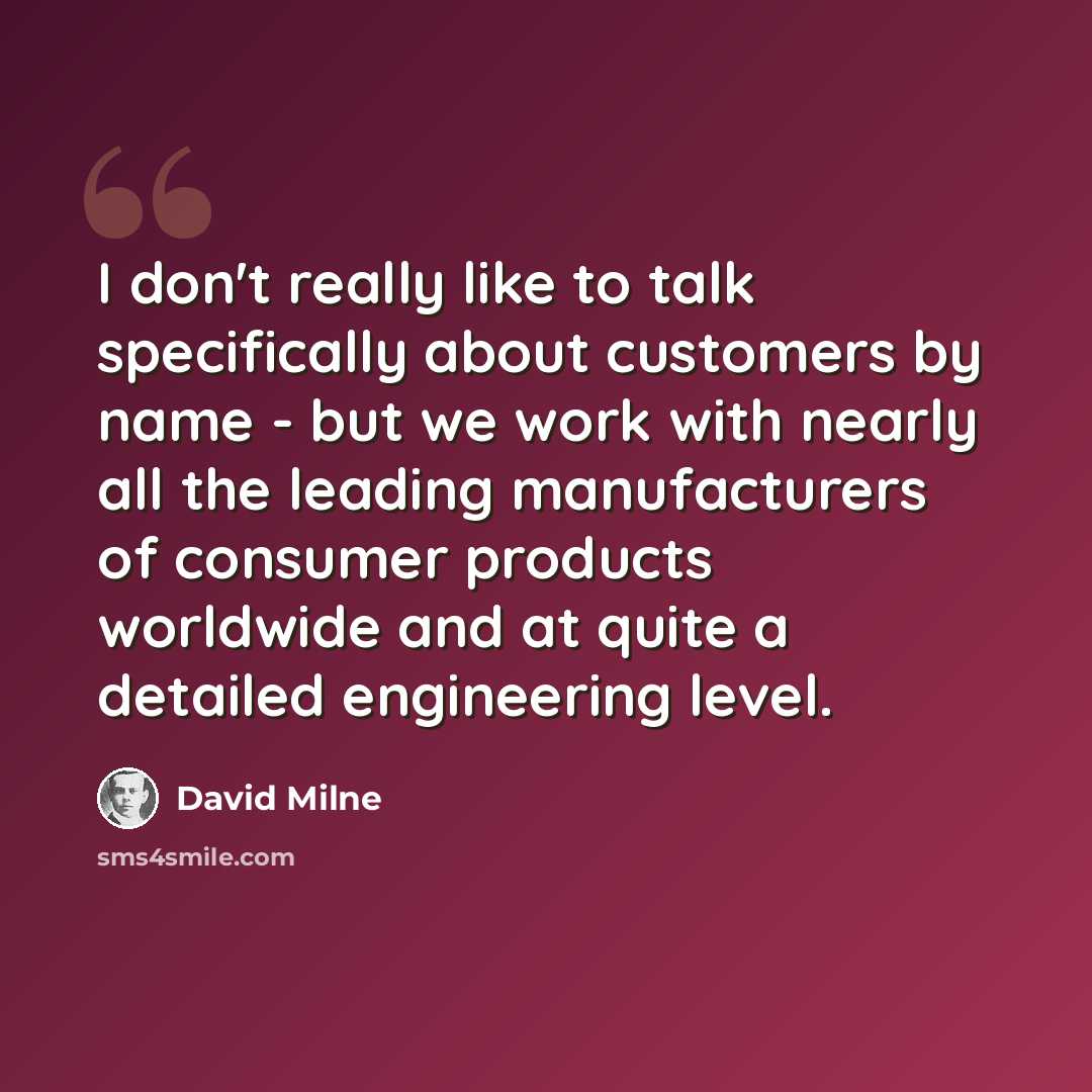 “I don't really like to talk specifically about customers by name - but we work with nearly all the leading manufacturers of consumer products worldwide and at quite a detailed engineering level.” quote by David Milne