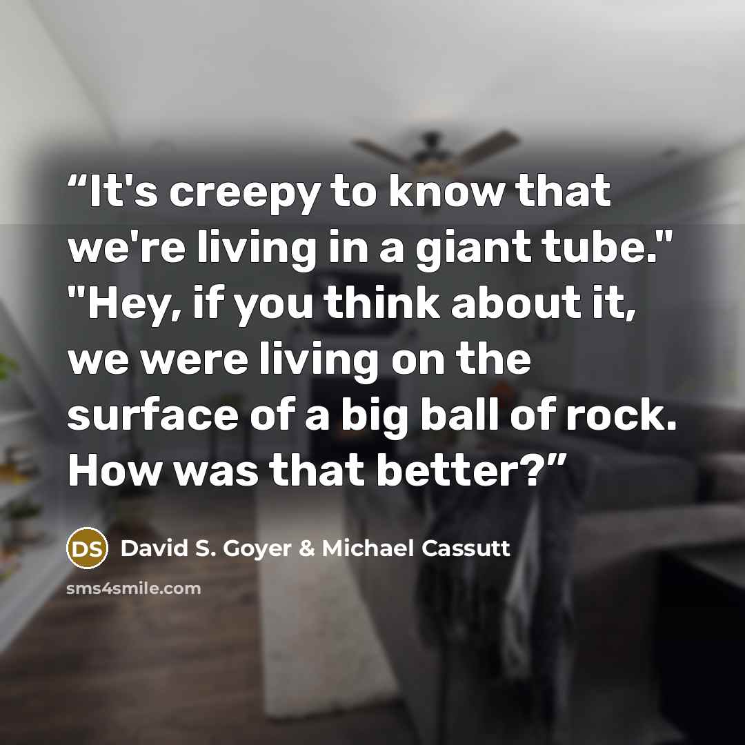 “It's creepy to know that we're living in a giant tube." "Hey, if you think about it, we were living on the surface of a big ball of rock. How was that better?” quote by David S. Goyer & Michael Cassutt