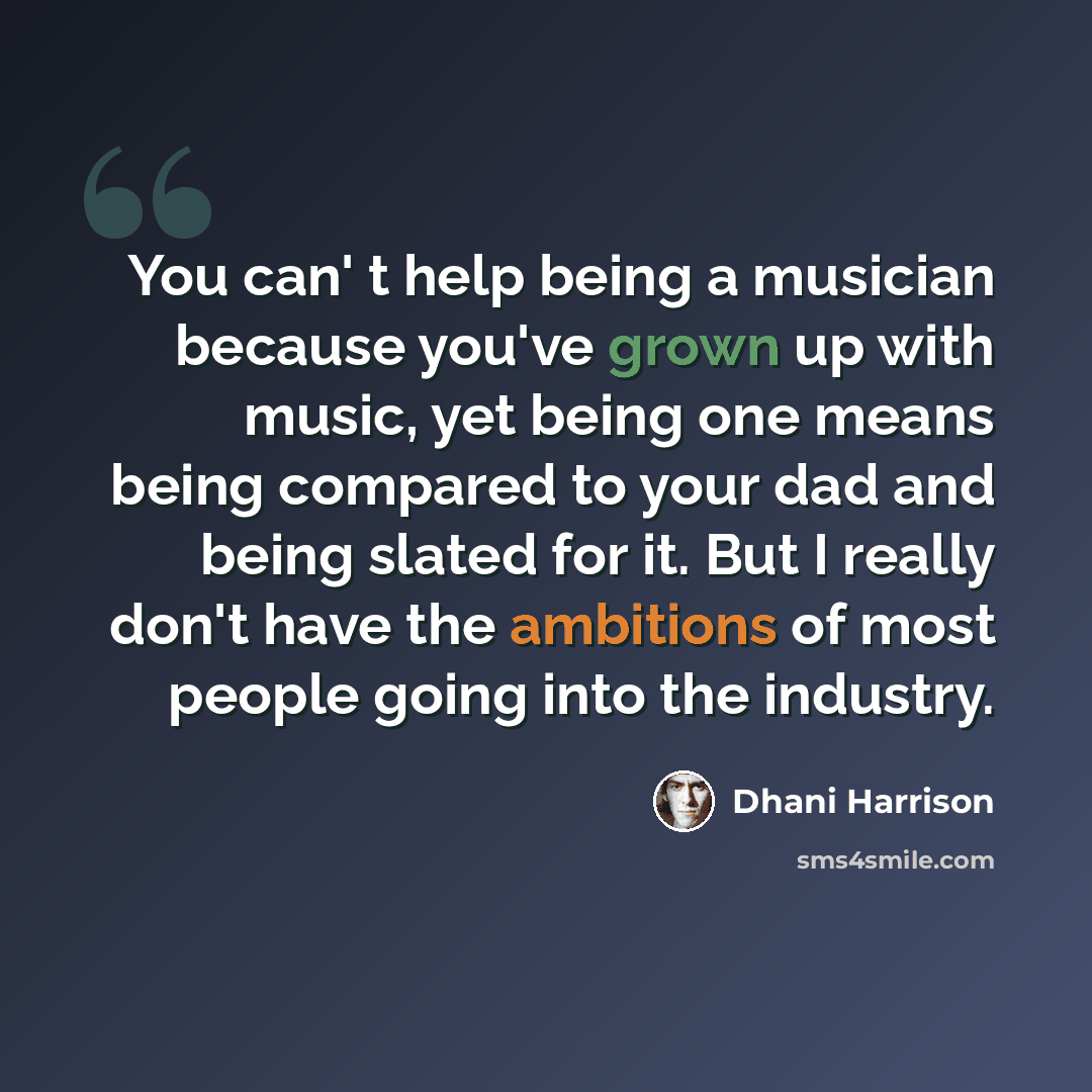 “You can' t help being a musician because you've grown up with music, yet being one means being compared to your dad and being slated for it. But I really don't have the ambitions of most people going into the industry.” quote by Dhani Harrison