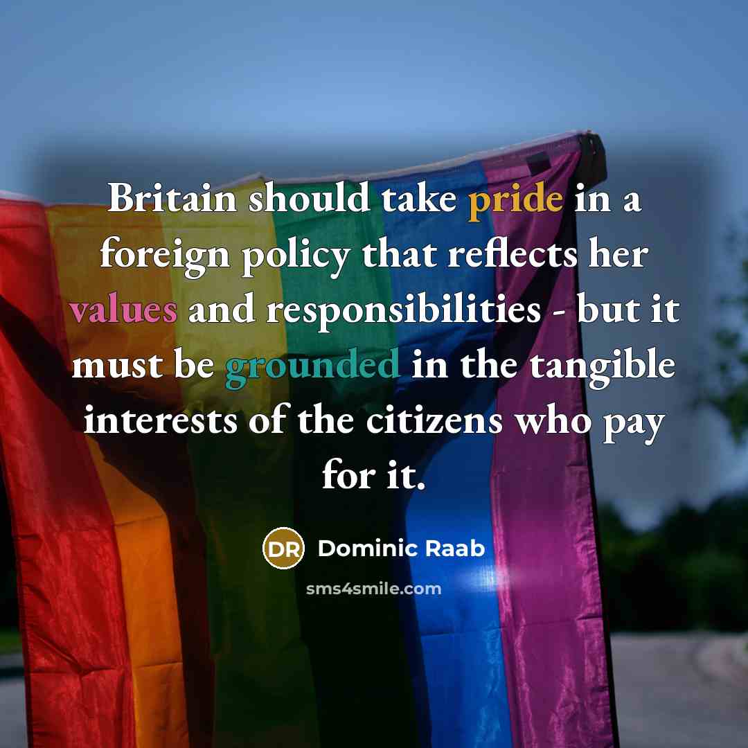 “Britain should take pride in a foreign policy that reflects her values and responsibilities - but it must be grounded in the tangible interests of the citizens who pay for it.” quote by Dominic Raab