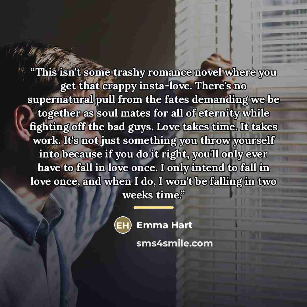 “This isn't some trashy romance novel where you get that crappy insta-love. There's no supernatural pull from the fates demanding we be together as soul mates for all of eternity while fighting off the bad guys. Love takes time. It takes work. It's not just something you throw yourself into because…” quote by Emma Hart