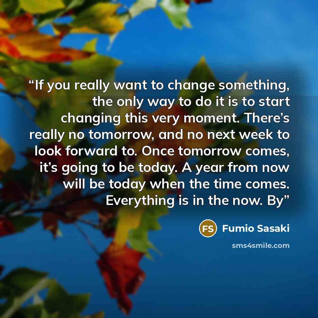 “If you really want to change something, the only way to do it is to start changing this very moment. There’s really no tomorrow, and no next week to look forward to. Once tomorrow comes, it’s going to be today. A year from now will be today when the time comes. Everything is in the now. By” quote by Fumio Sasaki