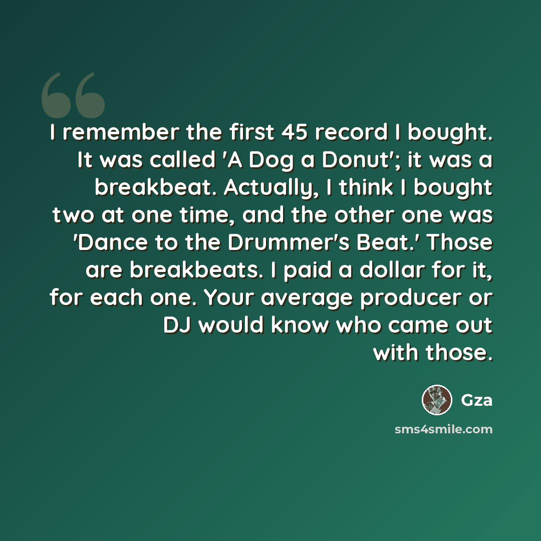 “I remember the first 45 record I bought. It was called 'A Dog a Donut'; it was a breakbeat. Actually, I think I bought two at one time, and the other one was 'Dance to the Drummer's Beat.' Those are breakbeats. I paid a dollar for it, for each one. Your average producer or DJ would know who came…” quote by Gza