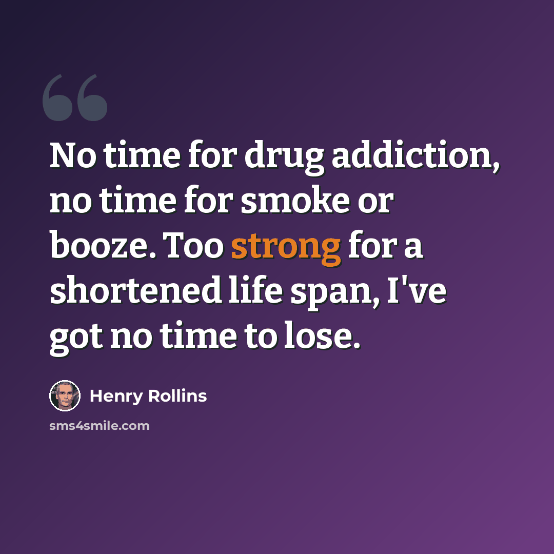 “No time for drug addiction, no time for smoke or booze. Too strong for a shortened life span, I've got no time to lose.” quote by Henry Rollins