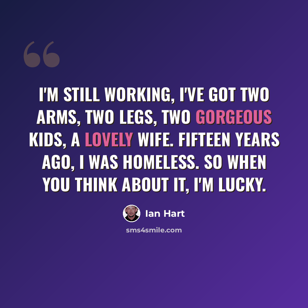 “I'm still working, I've got two arms, two legs, two gorgeous kids, a lovely wife. Fifteen years ago, I was homeless. So when you think about it, I'm lucky.” quote by Ian Hart