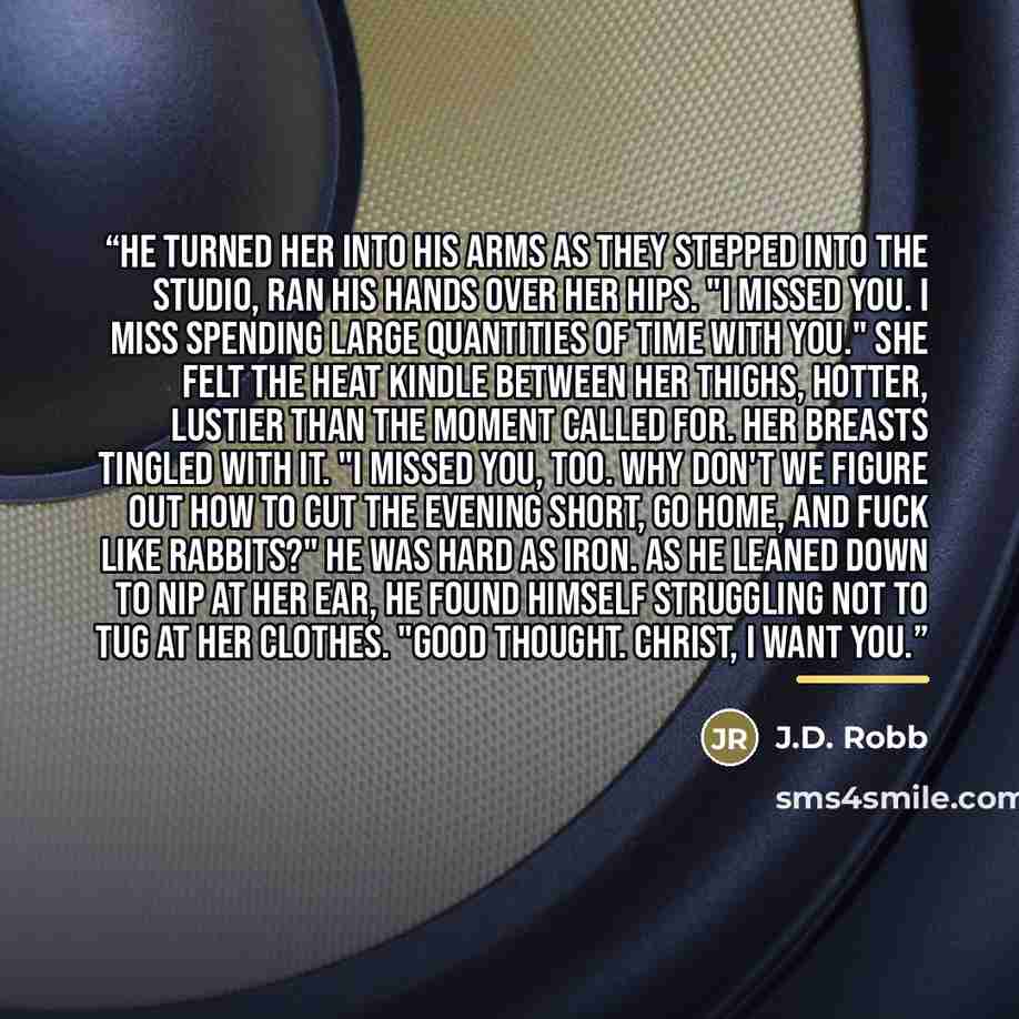“He turned her into his arms as they stepped into the studio, ran his hands over her hips. "I missed you. I miss spending large quantities of time with you." She felt the heat kindle between her thighs, hotter, lustier than the moment called for. Her breasts tingled with it. "I missed you, too. Why…” quote by J.D. Robb