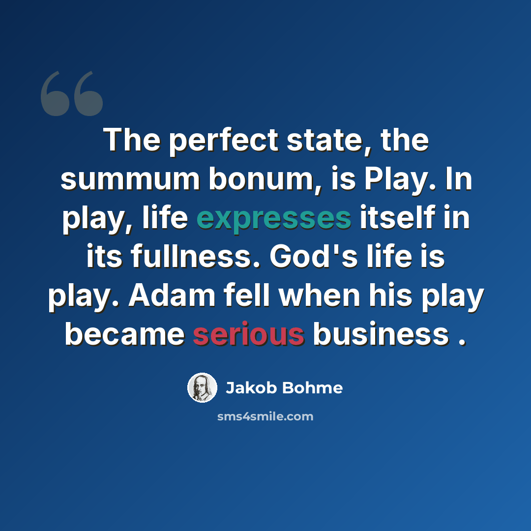 “The perfect state, the summum bonum, is Play. In play, life expresses itself in its fullness. God's life is play. Adam fell when his play became serious business .” quote by Jakob Bohme