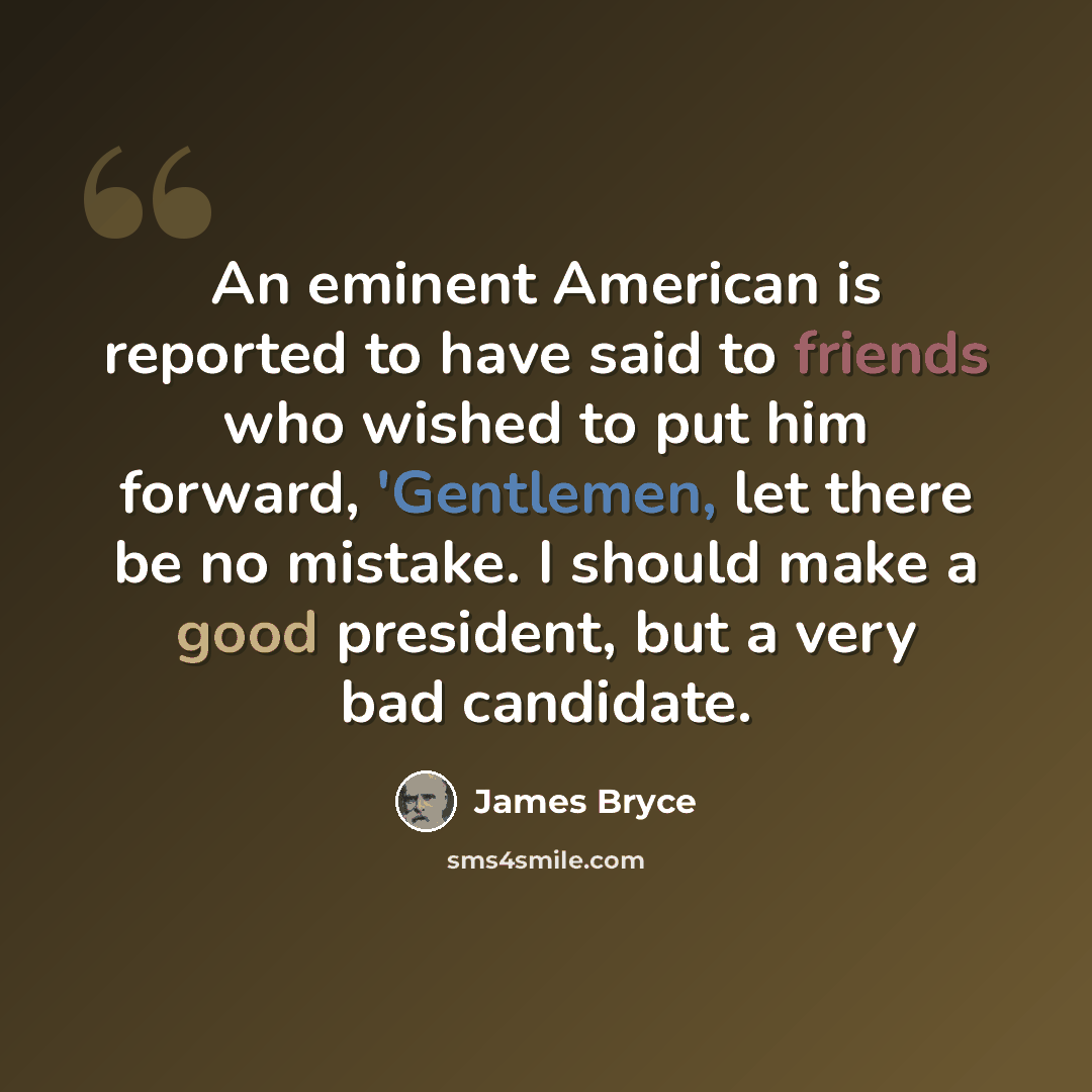 “An eminent American is reported to have said to friends who wished to put him forward, 'Gentlemen, let there be no mistake. I should make a good president, but a very bad candidate.” quote by James Bryce