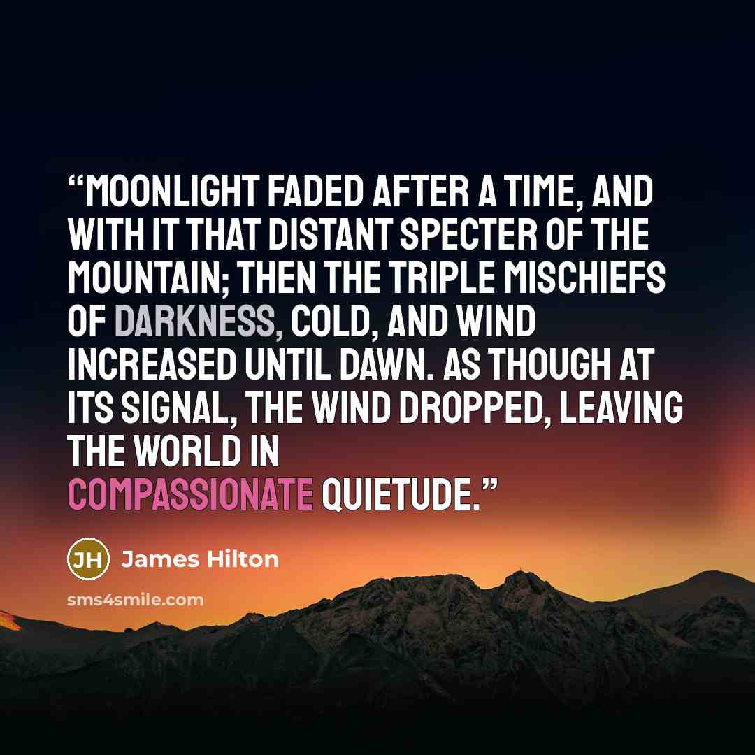 “Moonlight faded after a time, and with it that distant specter of the mountain; then the triple mischiefs of darkness, cold, and wind increased until dawn. As though at its signal, the wind dropped, leaving the world in compassionate quietude.” quote by James Hilton