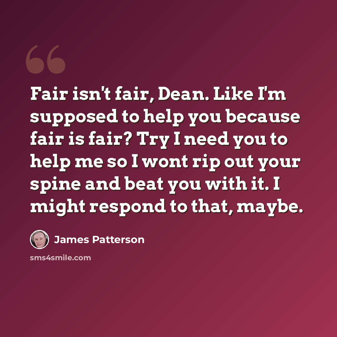 “Fair isn't fair, Dean. Like I'm supposed to help you because fair is fair? Try I need you to help me so I wont rip out your spine and beat you with it. I might respond to that, maybe.” quote by James Patterson