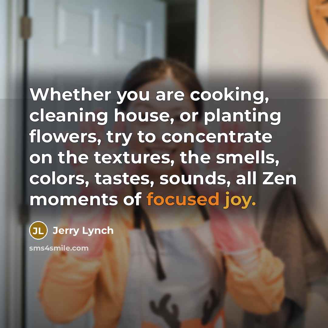 “Whether you are cooking, cleaning house, or planting flowers, try to concentrate on the textures, the smells, colors, tastes, sounds, all Zen moments of focused joy.” quote by Jerry Lynch