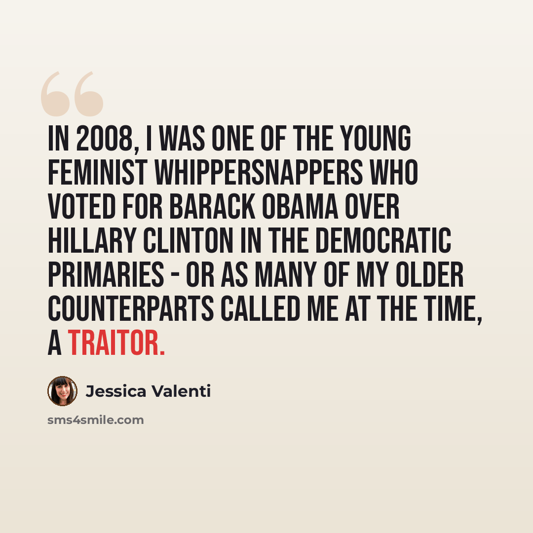 “In 2008, I was one of the young feminist whippersnappers who voted for Barack Obama over Hillary Clinton in the Democratic primaries - or as many of my older counterparts called me at the time, a traitor.” quote by Jessica Valenti