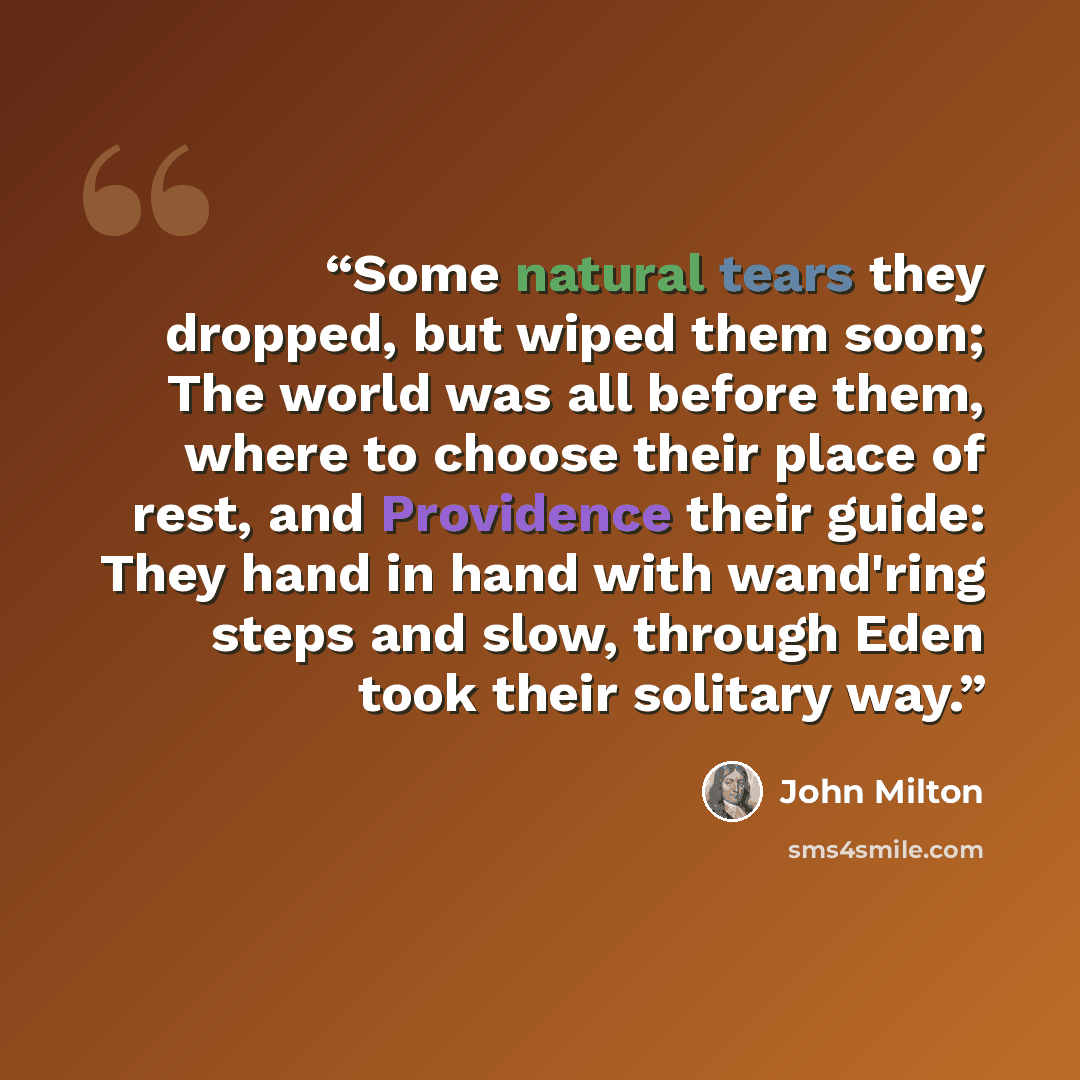 “Some natural tears they dropped, but wiped them soon; The world was all before them, where to choose their place of rest, and Providence their guide: They hand in hand with wand'ring steps and slow, through Eden took their solitary way.” quote by John Milton