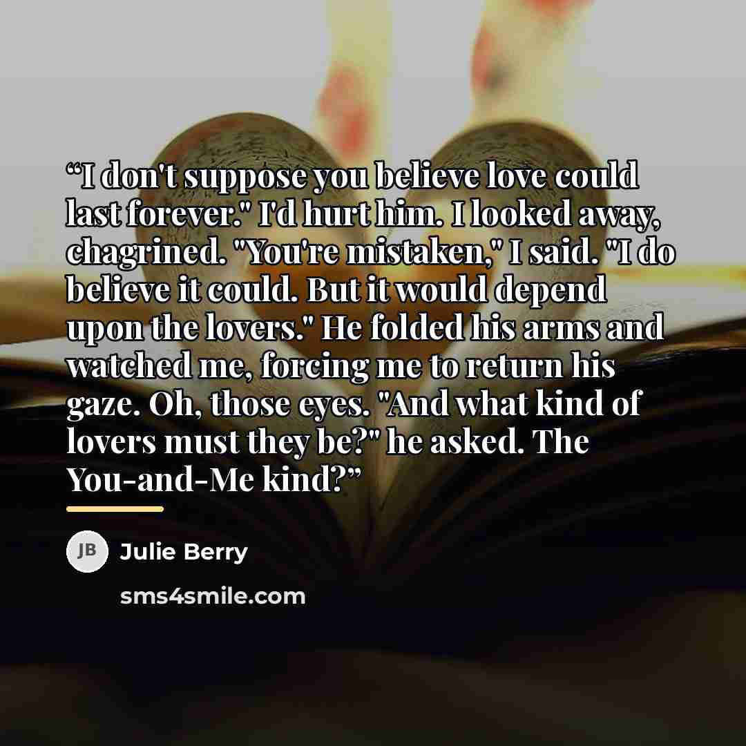“I don't suppose you believe love could last forever." I'd hurt him. I looked away, chagrined. "You're mistaken," I said. "I do believe it could. But it would depend upon the lovers." He folded his arms and watched me, forcing me to return his gaze. Oh, those eyes. "And what kind of lovers must…” quote by Julie Berry