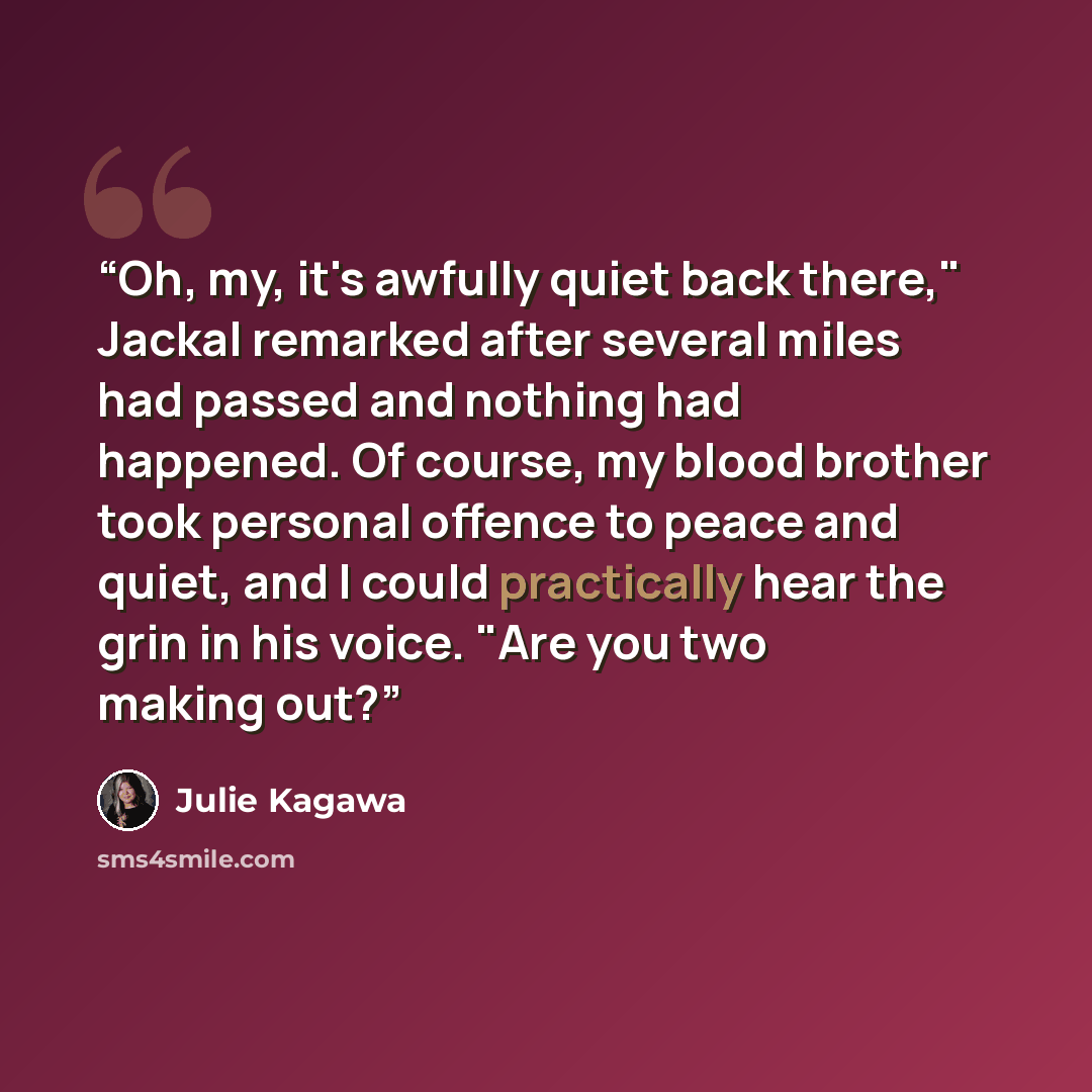 “Oh, my, it's awfully quiet back there," Jackal remarked after several miles had passed and nothing had happened. Of course, my blood brother took personal offence to peace and quiet, and I could practically hear the grin in his voice. "Are you two making out?” quote by Julie Kagawa
