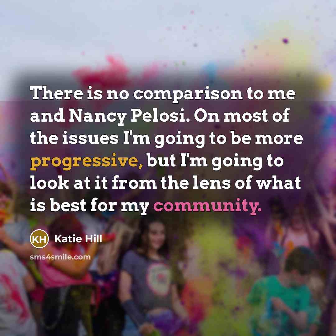 “There is no comparison to me and Nancy Pelosi. On most of the issues I'm going to be more progressive, but I'm going to look at it from the lens of what is best for my community.” quote by Katie Hill