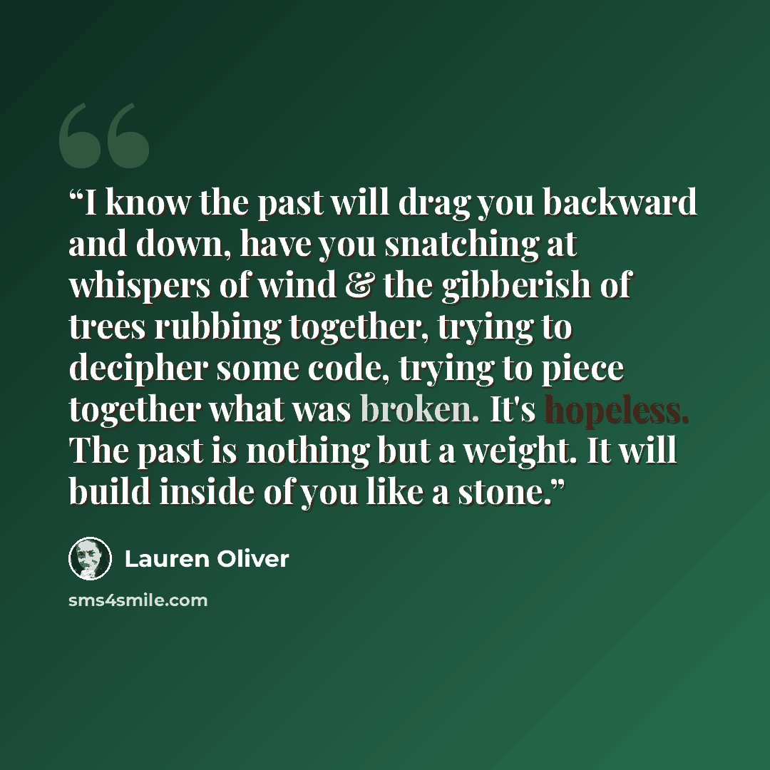 “I know the past will drag you backward and down, have you snatching at whispers of wind & the gibberish of trees rubbing together, trying to decipher some code, trying to piece together what was broken. It's hopeless. The past is nothing but a weight. It will build inside of you like a stone.” quote by Lauren Oliver