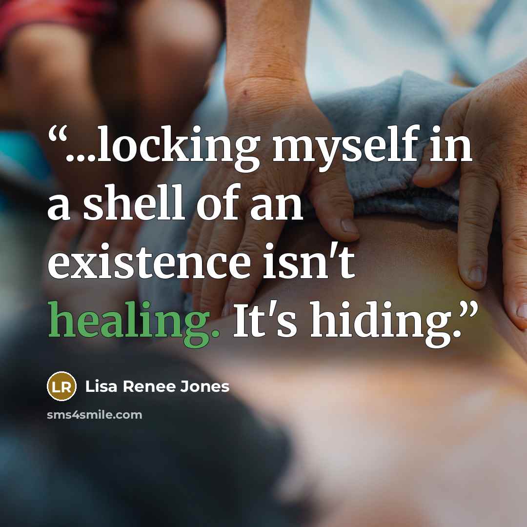 “...locking myself in a shell of an existence isn't healing. It's hiding.” quote by Lisa Renee Jones