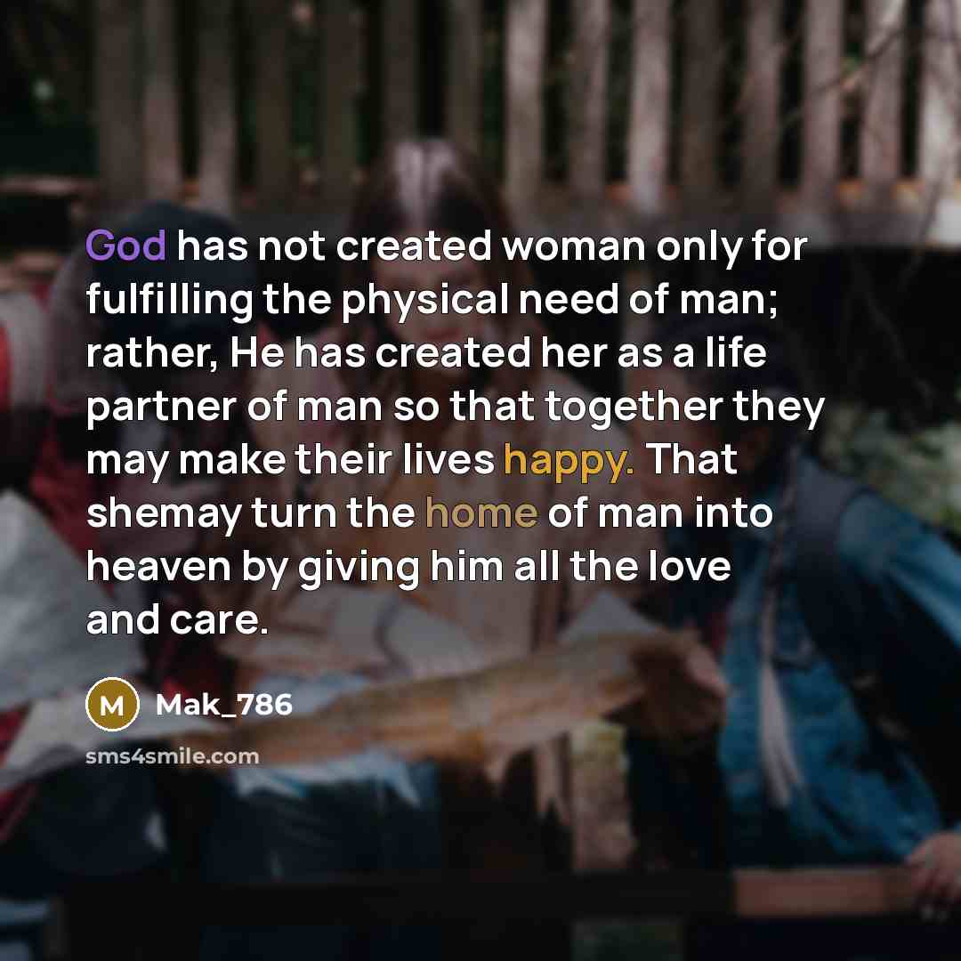 “God has not created woman only for fulfilling the physical need of man; rather, He has created her as a life partner of man so that together they may make their lives happy. That shemay turn the home of man into heaven by giving him all the love and care.” quote by Mak_786