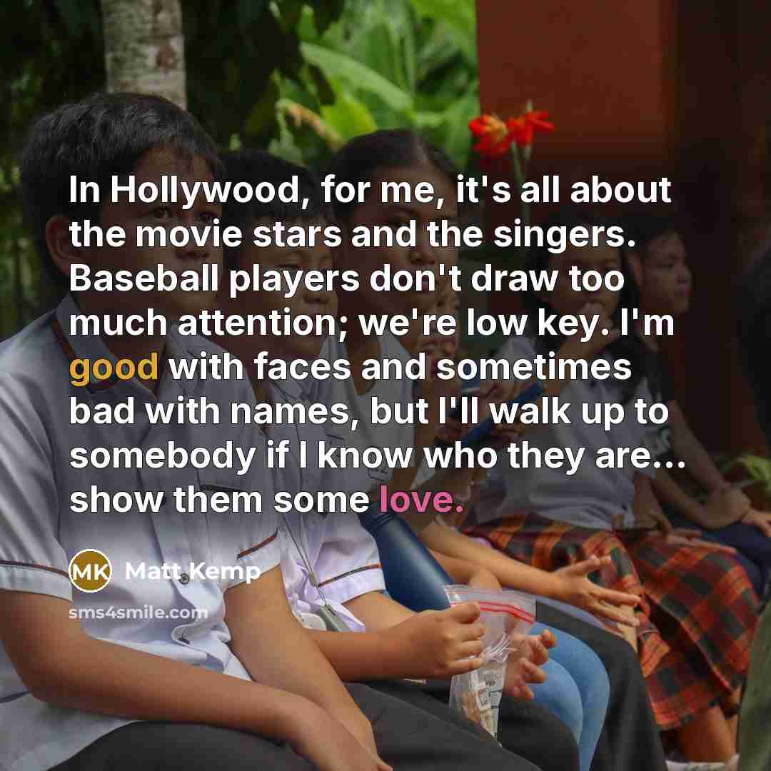 “In Hollywood, for me, it's all about the movie stars and the singers. Baseball players don't draw too much attention; we're low key. I'm good with faces and sometimes bad with names, but I'll walk up to somebody if I know who they are... show them some love.” quote by Matt Kemp