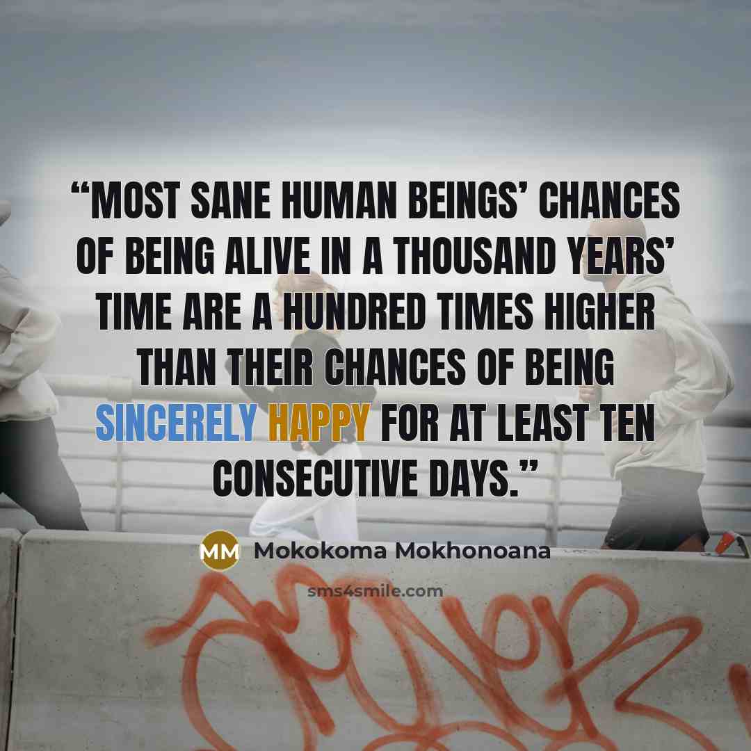 “Most sane human beings’ chances of being alive in a thousand years’ time are a hundred times higher than their chances of being sincerely happy for at least ten consecutive days.” quote by Mokokoma Mokhonoana