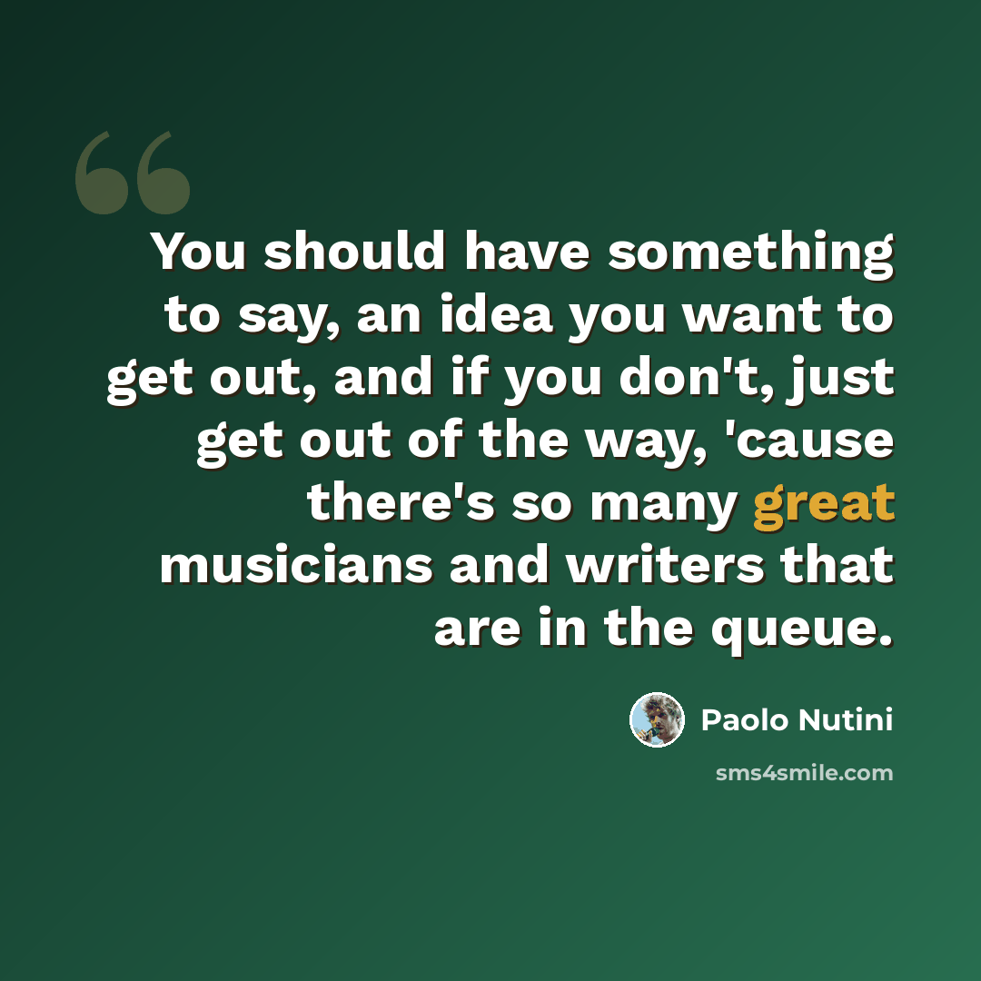 “You should have something to say, an idea you want to get out, and if you don't, just get out of the way, 'cause there's so many great musicians and writers that are in the queue.” quote by Paolo Nutini