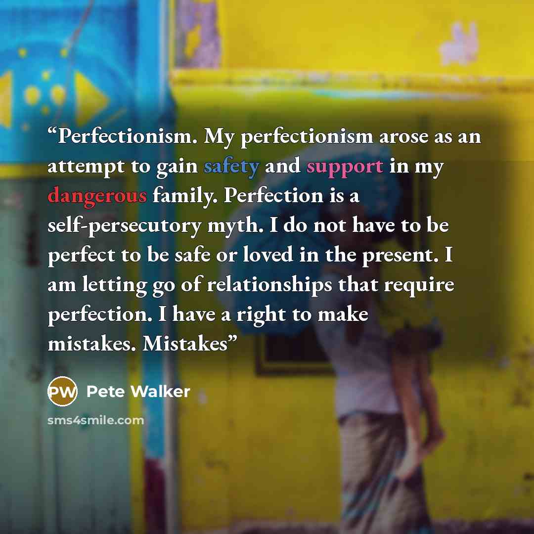 “Perfectionism. My perfectionism arose as an attempt to gain safety and support in my dangerous family. Perfection is a self-persecutory myth. I do not have to be perfect to be safe or loved in the present. I am letting go of relationships that require perfection. I have a right to make mistakes…” quote by Pete Walker