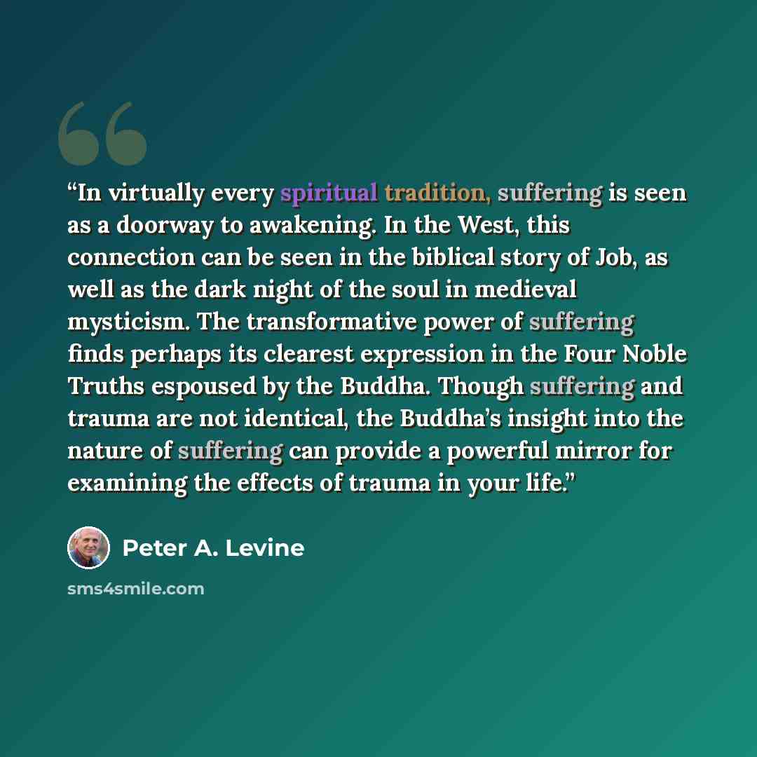 “In virtually every spiritual tradition, suffering is seen as a doorway to awakening. In the West, this connection can be seen in the biblical story of Job, as well as the dark night of the soul in medieval mysticism. The transformative power of suffering finds perhaps its clearest expression in…” quote by Peter A. Levine